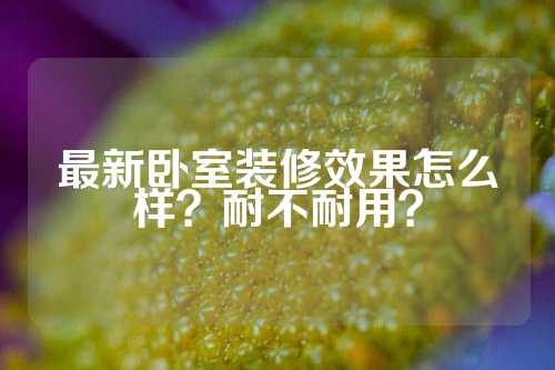 最新卧室装修效果怎么样？耐不耐用？