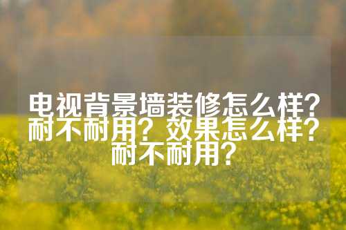 电视背景墙装修怎么样？耐不耐用？效果怎么样？耐不耐用？