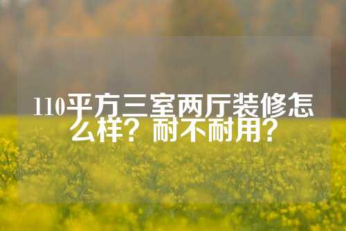 110平方三室两厅装修怎么样？耐不耐用？