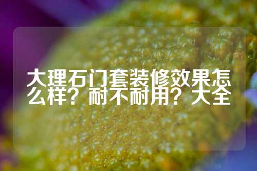 大理石门套装修效果怎么样？耐不耐用？大全