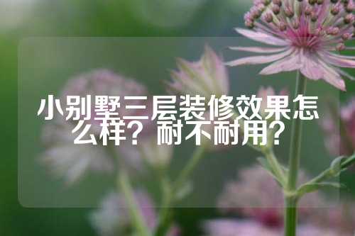 小别墅三层装修效果怎么样?耐不耐用?