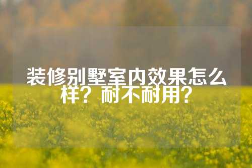 装修别墅室内效果怎么样？耐不耐用？