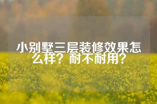 小别墅三层装修效果怎么样?耐不耐用?