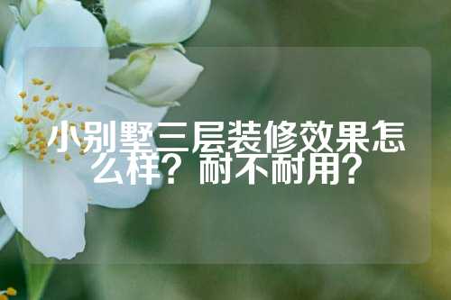 小别墅三层装修效果怎么样?耐不耐用?