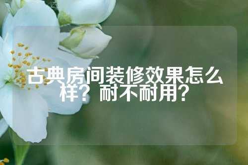 古典房间装修效果怎么样？耐不耐用？