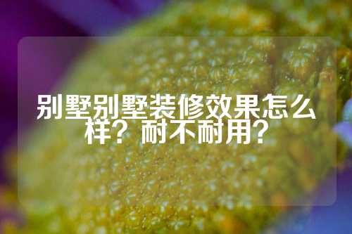 别墅别墅装修效果怎么样？耐不耐用？