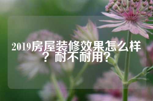 2019房屋装修效果怎么样？耐不耐用？