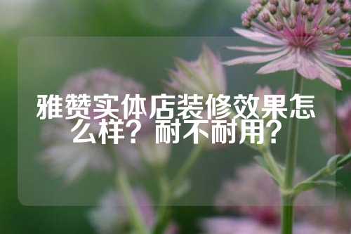 雅赞实体店装修效果怎么样？耐不耐用？