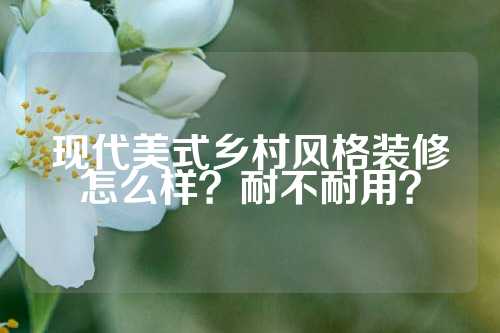 现代美式乡村风格装修怎么样？耐不耐用？