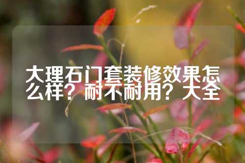 大理石门套装修效果怎么样？耐不耐用？大全